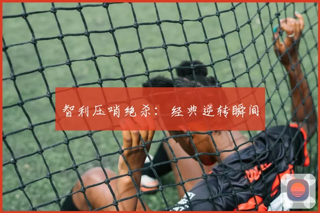 智利压哨绝杀：经典逆转瞬间