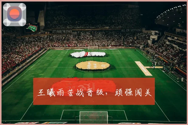 王曦雨苦战晋级，顽强闯关