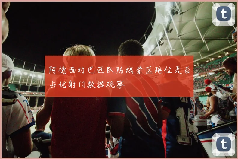 阿德面对巴西队防线禁区跑位是否占优射门数据观察