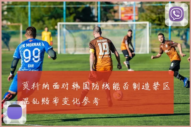 莫科纳面对韩国防线能否制造禁区混乱赔率变化参考