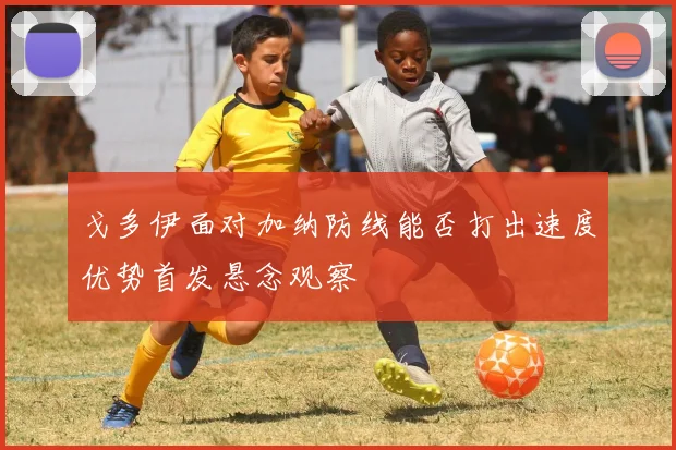 戈多伊面对加纳防线能否打出速度优势首发悬念观察