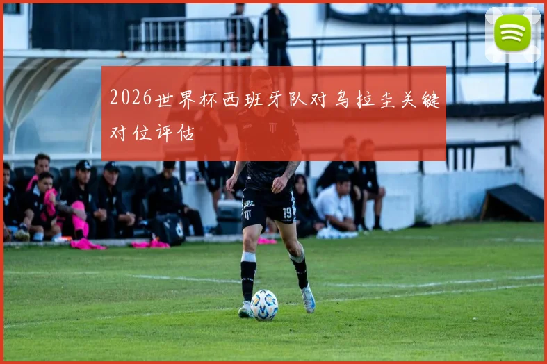 2026世界杯西班牙队对乌拉圭关键对位评估