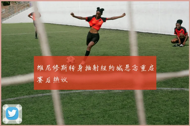 维尼修斯转身抽射纽约城悬念重启赛后热议
