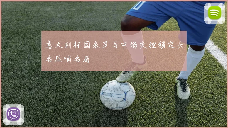 意大利杯国米罗马中场失控锁定头名压哨名局