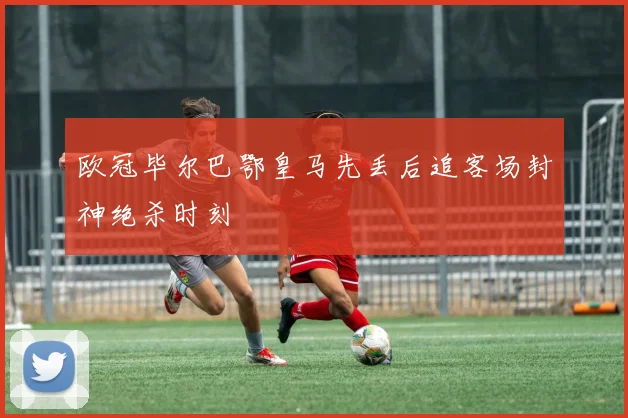 欧冠毕尔巴鄂皇马先丢后追客场封神绝杀时刻