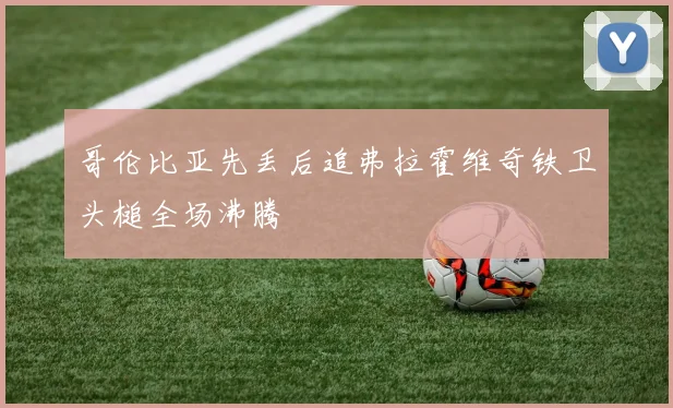 哥伦比亚先丢后追弗拉霍维奇铁卫头槌全场沸腾