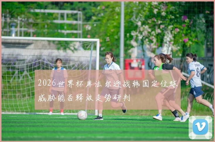 2026世界杯库法尔迎战韩国定位球威胁能否释放走势研判