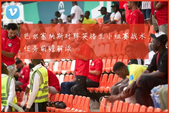 巴尔塞纳斯对阵英格兰小组赛战术任务前瞻解读