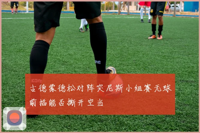 古德蒙德松对阵突尼斯小组赛无球前插能否撕开空当