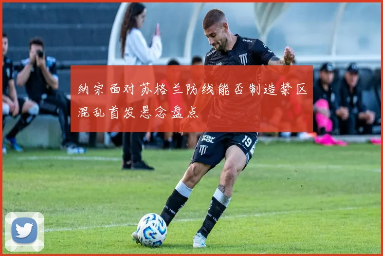 纳宗面对苏格兰防线能否制造禁区混乱首发悬念盘点