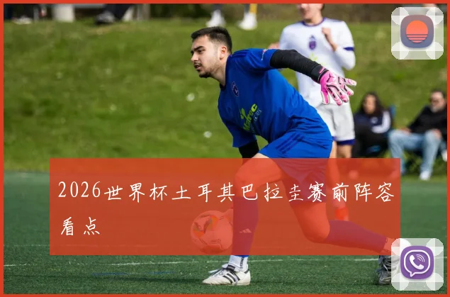 2026世界杯土耳其巴拉圭赛前阵容看点