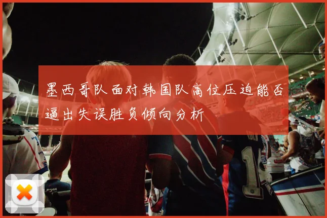 墨西哥队面对韩国队高位压迫能否逼出失误胜负倾向分析