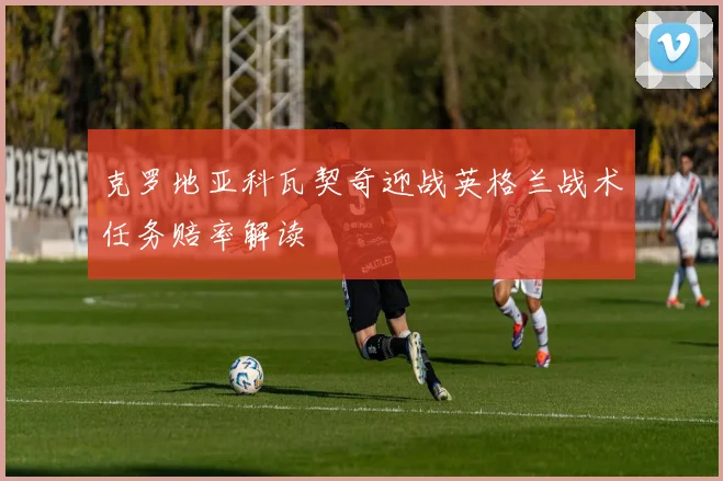 克罗地亚科瓦契奇迎战英格兰战术任务赔率解读