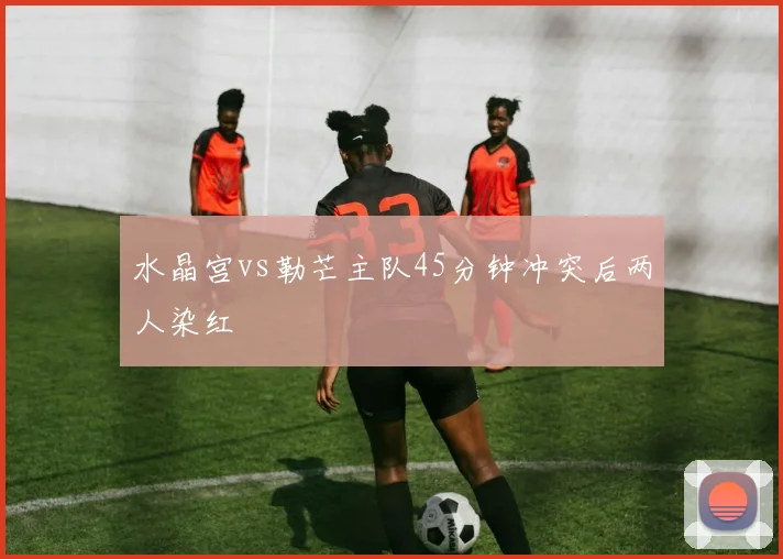 水晶宫vs勒芒主队45分钟冲突后两人染红