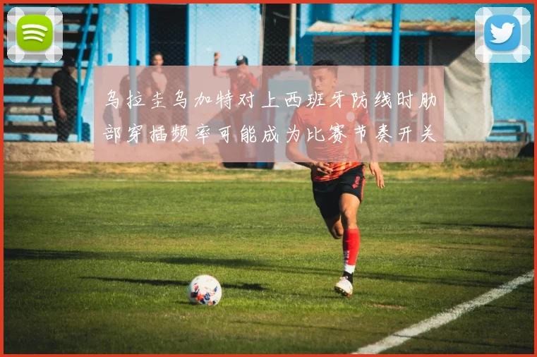 乌拉圭乌加特对上西班牙防线时肋部穿插频率可能成为比赛节奏开关