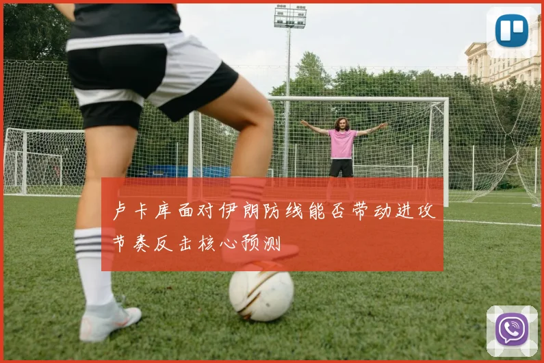 卢卡库面对伊朗防线能否带动进攻节奏反击核心预测