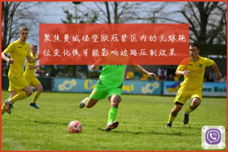 聚焦曼城福登欧冠禁区内的无球跑位变化很可能影响边路压制效果