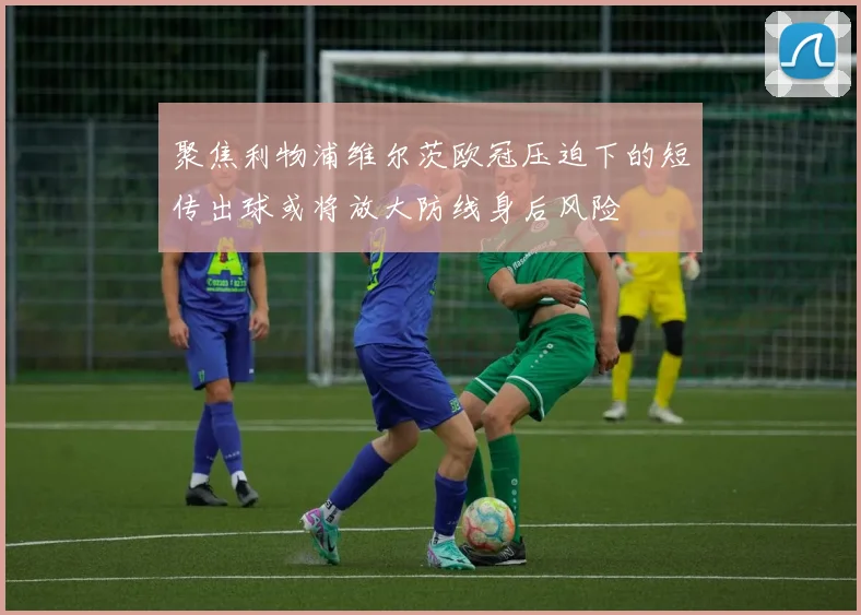 聚焦利物浦维尔茨欧冠压迫下的短传出球或将放大防线身后风险