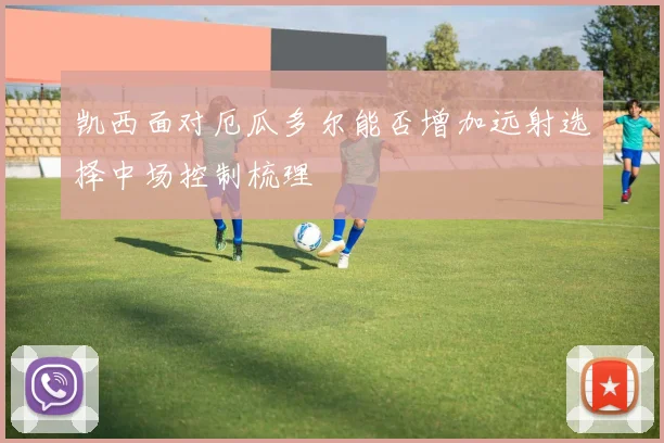 凯西面对厄瓜多尔能否增加远射选择中场控制梳理