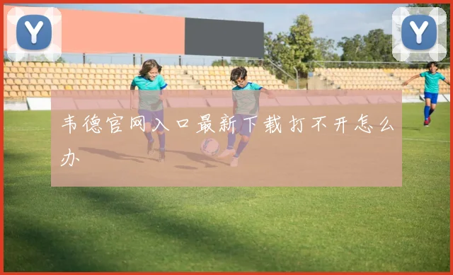 韦德官网入口最新下载打不开怎么办