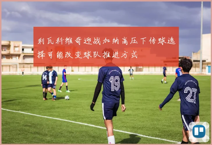 利瓦科维奇迎战加纳高压下传球选择可能改变球队推进方式