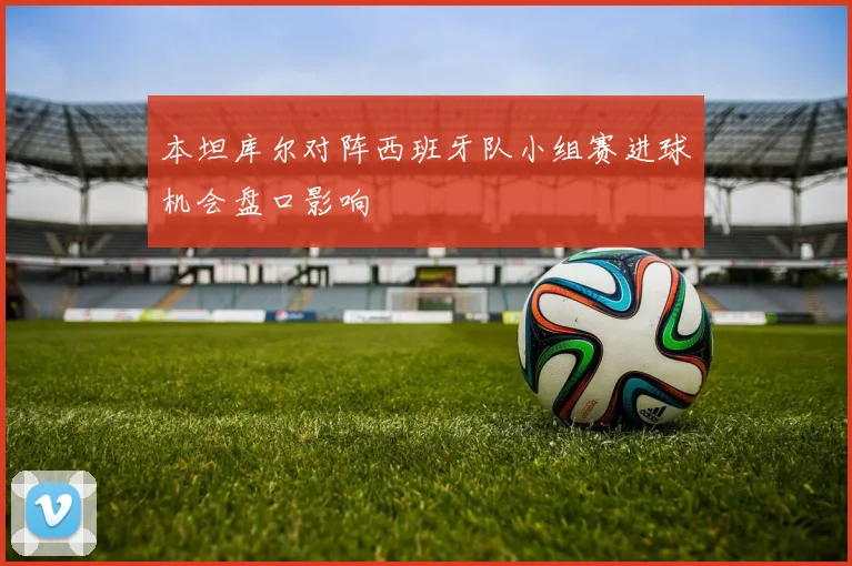 本坦库尔对阵西班牙队小组赛进球机会盘口影响